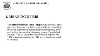 4. RESERVE BANK OF INDIA ( RBI )
1. MEANING OF RBI
The Reserve Bank of India (RBI) is India's central bank
and chief financial regulator, responsible for controlling
the issue of currency, managing monetary policy, and
overseeing the country's banking system. Established
on April 1, 1935, under the Reserve Bank of India Act,
1934, it was nationalized in 1949 and is headquartered
in Mumbai
 