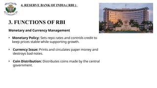 4. RESERVE BANK OF INDIA ( RBI )
3. FUNCTIONS OF RBI
Monetary and Currency Management
• Monetary Policy: Sets repo rates and controls credit to
keep prices stable while supporting growth.
• Currency Issue: Prints and circulates paper money and
destroys bad notes.
• Coin Distribution: Distributes coins made by the central
government.
 
