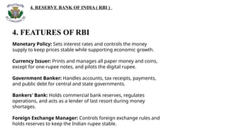4. RESERVE BANK OF INDIA ( RBI )
4. FEATURES OF RBI
Monetary Policy: Sets interest rates and controls the money
supply to keep prices stable while supporting economic growth.
Currency Issuer: Prints and manages all paper money and coins,
except for one-rupee notes, and pilots the digital rupee.
Government Banker: Handles accounts, tax receipts, payments,
and public debt for central and state governments.
Bankers' Bank: Holds commercial bank reserves, regulates
operations, and acts as a lender of last resort during money
shortages.
Foreign Exchange Manager: Controls foreign exchange rules and
holds reserves to keep the Indian rupee stable.
 