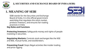 5. SECURITIES AND EXCHANGE BOARD OF INDIA (SEBI)
1. MEANING OF SEBI
SEBI stands for the Securities and Exchange
Board of India. It is the official government
watchdog that regulates the stock market,
protects investors, and ensures fair trading
practices in India
Key Roles and Functions
Protecting Investors: Safeguards money and rights of people
investing in securities.
Regulating Markets: Controls stock exchanges like the NSE
and BSE, mutual funds, and stockbrokers.
Preventing Fraud: Stops illegal activities like insider trading
and price rigging
 