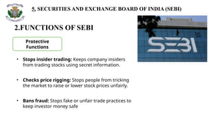 5. SECURITIES AND EXCHANGE BOARD OF INDIA (SEBI)
2.FUNCTIONS OF SEBI
Protective
Functions
• Stops insider trading: Keeps company insiders
from trading stocks using secret information.
• Checks price rigging: Stops people from tricking
the market to raise or lower stock prices unfairly.
• Bans fraud: Stops fake or unfair trade practices to
keep investor money safe
 