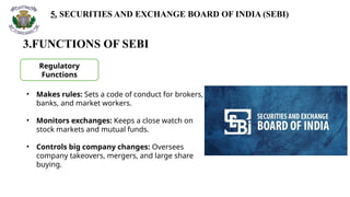 5. SECURITIES AND EXCHANGE BOARD OF INDIA (SEBI)
3.FUNCTIONS OF SEBI
Regulatory
Functions
• Makes rules: Sets a code of conduct for brokers,
banks, and market workers.
• Monitors exchanges: Keeps a close watch on
stock markets and mutual funds.
• Controls big company changes: Oversees
company takeovers, mergers, and large share
buying.
 