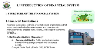 1.INTRODUCTION OF FINANCIAL SYSTEM
1. STURCTURE OF THE FINANCIAL SYSTEM
1.Financial Institutions
Financial institutions in India are established organizations that
act as intermediaries between savers and borrowers to
manage money, process transactions, and support economic
growth.
1. Banking Institutions (Depository)
EXAMPLE :
A. Commercial Banks: Public and private sector
banks serving everyday retail and corporate
needs.
Example: State Bank of India (SBI), HDFC Bank
 