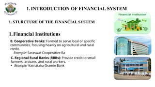 1.INTRODUCTION OF FINANCIAL SYSTEM
1. STURCTURE OF THE FINANCIAL SYSTEM
1.Financial Institutions
B. Cooperative Banks: Formed to serve local or specific
communities, focusing heavily on agricultural and rural
credit.
Example: Saraswat Cooperative Ba
C. Regional Rural Banks (RRBs): Provide credit to small
farmers, artisans, and rural workers.
• Example: Karnataka Gramin Bank
 
