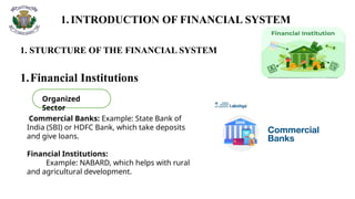 1.INTRODUCTION OF FINANCIAL SYSTEM
1. STURCTURE OF THE FINANCIAL SYSTEM
1.Financial Institutions
Commercial Banks: Example: State Bank of
India (SBI) or HDFC Bank, which take deposits
and give loans.
Financial Institutions:
Example: NABARD, which helps with rural
and agricultural development.
Organized
Sector
 