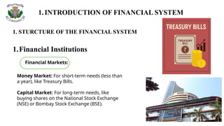 1.INTRODUCTION OF FINANCIAL SYSTEM
1. STURCTURE OF THE FINANCIAL SYSTEM
1.Financial Institutions
Money Market: For short-term needs (less than
a year), like Treasury Bills.
Capital Market: For long-term needs, like
buying shares on the National Stock Exchange
(NSE) or Bombay Stock Exchange (BSE).
Financial Markets:
 