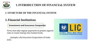 1. INTRODUCTION OF FINANCIAL SYSTEM
1. STURCTURE OF THE FINANCIAL SYSTEM
1.Financial Institutions
Firms that take regular payments to protect against
risks or invest money into market funds.
Example: Life Insurance Corporation of India
(LIC).
Investment and Insurance Companies:
 