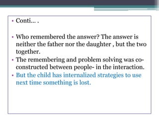 • Conti… .
• Who remembered the answer? The answer is
neither the father nor the daughter , but the two
together.
• The remembering and problem solving was co-
constructed between people- in the interaction.
• But the child has internalized strategies to use
next time something is lost.
 