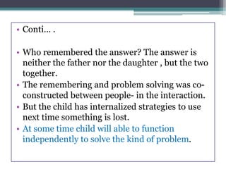 • Conti… .
• Who remembered the answer? The answer is
neither the father nor the daughter , but the two
together.
• The remembering and problem solving was co-
constructed between people- in the interaction.
• But the child has internalized strategies to use
next time something is lost.
• At some time child will able to function
independently to solve the kind of problem.
 