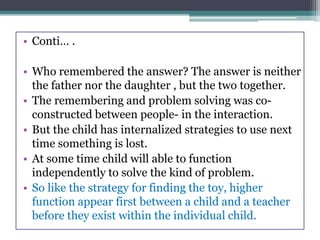 • Conti… .
• Who remembered the answer? The answer is neither
the father nor the daughter , but the two together.
• The remembering and problem solving was co-
constructed between people- in the interaction.
• But the child has internalized strategies to use next
time something is lost.
• At some time child will able to function
independently to solve the kind of problem.
• So like the strategy for finding the toy, higher
function appear first between a child and a teacher
before they exist within the individual child.
 
