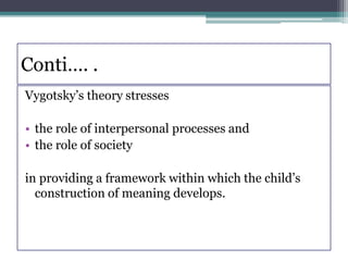 Conti…. .
Vygotsky’s theory stresses
• the role of interpersonal processes and
• the role of society
in providing a framework within which the child’s
construction of meaning develops.
 