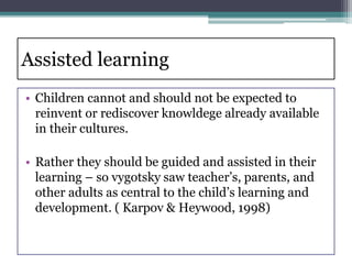 Assisted learning
• Children cannot and should not be expected to
reinvent or rediscover knowldege already available
in their cultures.
• Rather they should be guided and assisted in their
learning – so vygotsky saw teacher’s, parents, and
other adults as central to the child’s learning and
development. ( Karpov & Heywood, 1998)
 
