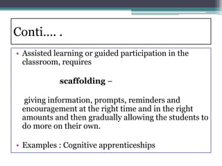 Conti…. .
• Assisted learning or guided participation in the
classroom, requires
scaffolding –
giving information, prompts, reminders and
encouragement at the right time and in the right
amounts and then gradually allowing the students to
do more on their own.
• Examples : Cognitive apprenticeships
 