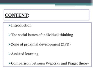 CONTENT:
Introduction
The social issues of individual thinking
Zone of proximal development (ZPD)
Assisted learning
Comparison between Vygotsky and Piaget theory
 