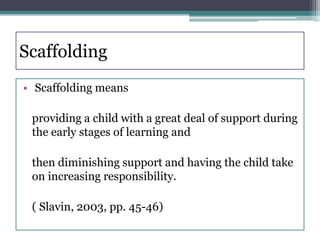 Scaffolding
• Scaffolding means
providing a child with a great deal of support during
the early stages of learning and
then diminishing support and having the child take
on increasing responsibility.
( Slavin, 2003, pp. 45-46)
 