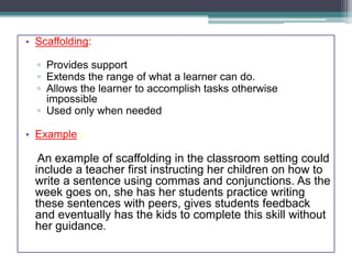 • Scaffolding:
▫ Provides support
▫ Extends the range of what a learner can do.
▫ Allows the learner to accomplish tasks otherwise
impossible
▫ Used only when needed
• Example :
An example of scaffolding in the classroom setting could
include a teacher first instructing her children on how to
write a sentence using commas and conjunctions. As the
week goes on, she has her students practice writing
these sentences with peers, gives students feedback
and eventually has the kids to complete this skill without
her guidance.
 