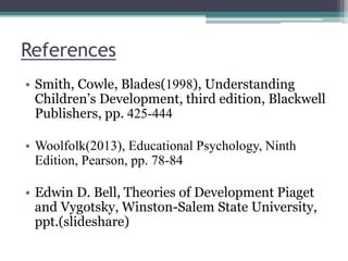 References
• Smith, Cowle, Blades(1998), Understanding
Children’s Development, third edition, Blackwell
Publishers, pp. 425-444
• Woolfolk(2013), Educational Psychology, Ninth
Edition, Pearson, pp. 78-84
• Edwin D. Bell, Theories of Development Piaget
and Vygotsky, Winston-Salem State University,
ppt.(slideshare)
 