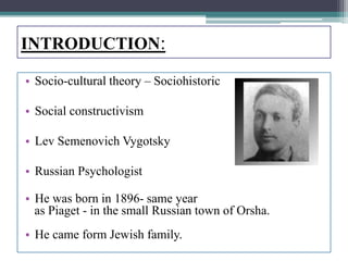 INTRODUCTION:
• Socio-cultural theory – Sociohistoric
• Social constructivism
• Lev Semenovich Vygotsky
• Russian Psychologist
• He was born in 1896- same year
as Piaget - in the small Russian town of Orsha.
• He came form Jewish family.
 