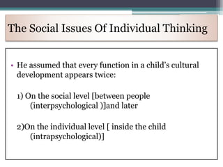 The Social Issues Of Individual Thinking
• He assumed that every function in a child’s cultural
development appears twice:
1) On the social level [between people
(interpsychological )]and later
2)On the individual level [ inside the child
(intrapsychological)]
 
