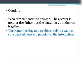 • Conti… .
• Who remembered the answer? The answer is
neither the father nor the daughter , but the two
together.
• The remembering and problem solving was co-
constructed between people- in the interaction.
 