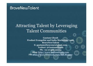 Attracting Talent by Leveraging
     Talent Communities
                    Gautam Ghosh
     Product Evangelist and India Marketing Lead,
                   BraveNewTalent
           E: gautam@bravenewtalent.com
               Twitter: @GautamGhosh
                 Ph: +91-97422-39954
         Blog: http://www.gautamblogs.com
      FB: http://www.facebook.com/HR.Blogger
 