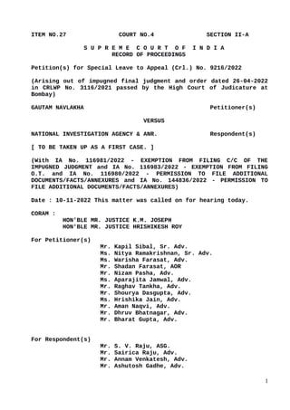ITEM NO.27 COURT NO.4 SECTION II-A
S U P R E M E C O U R T O F I N D I A
RECORD OF PROCEEDINGS
Petition(s) for Special Leave to Appeal (Crl.) No. 9216/2022
(Arising out of impugned final judgment and order dated 26-04-2022
in CRLWP No. 3116/2021 passed by the High Court of Judicature at
Bombay)
GAUTAM NAVLAKHA Petitioner(s)
VERSUS
NATIONAL INVESTIGATION AGENCY & ANR. Respondent(s)
[ TO BE TAKEN UP AS A FIRST CASE. ]
(With IA No. 116981/2022 - EXEMPTION FROM FILING C/C OF THE
IMPUGNED JUDGMENT and IA No. 116983/2022 - EXEMPTION FROM FILING
O.T. and IA No. 116980/2022 - PERMISSION TO FILE ADDITIONAL
DOCUMENTS/FACTS/ANNEXURES and IA No. 144836/2022 - PERMISSION TO
FILE ADDITIONAL DOCUMENTS/FACTS/ANNEXURES)
Date : 10-11-2022 This matter was called on for hearing today.
CORAM :
HON'BLE MR. JUSTICE K.M. JOSEPH
HON'BLE MR. JUSTICE HRISHIKESH ROY
For Petitioner(s)
Mr. Kapil Sibal, Sr. Adv.
Ms. Nitya Ramakrishnan, Sr. Adv.
Ms. Warisha Farasat, Adv.
Mr. Shadan Farasat, AOR
Mr. Nizam Pasha, Adv.
Ms. Aparajita Jamwal, Adv.
Mr. Raghav Tankha, Adv.
Mr. Shourya Dasgupta, Adv.
Ms. Hrishika Jain, Adv.
Mr. Aman Naqvi, Adv.
Mr. Dhruv Bhatnagar, Adv.
Mr. Bharat Gupta, Adv.
For Respondent(s)
Mr. S. V. Raju, ASG.
Mr. Sairica Raju, Adv.
Mr. Annam Venkatesh, Adv.
Mr. Ashutosh Gadhe, Adv.
1
 