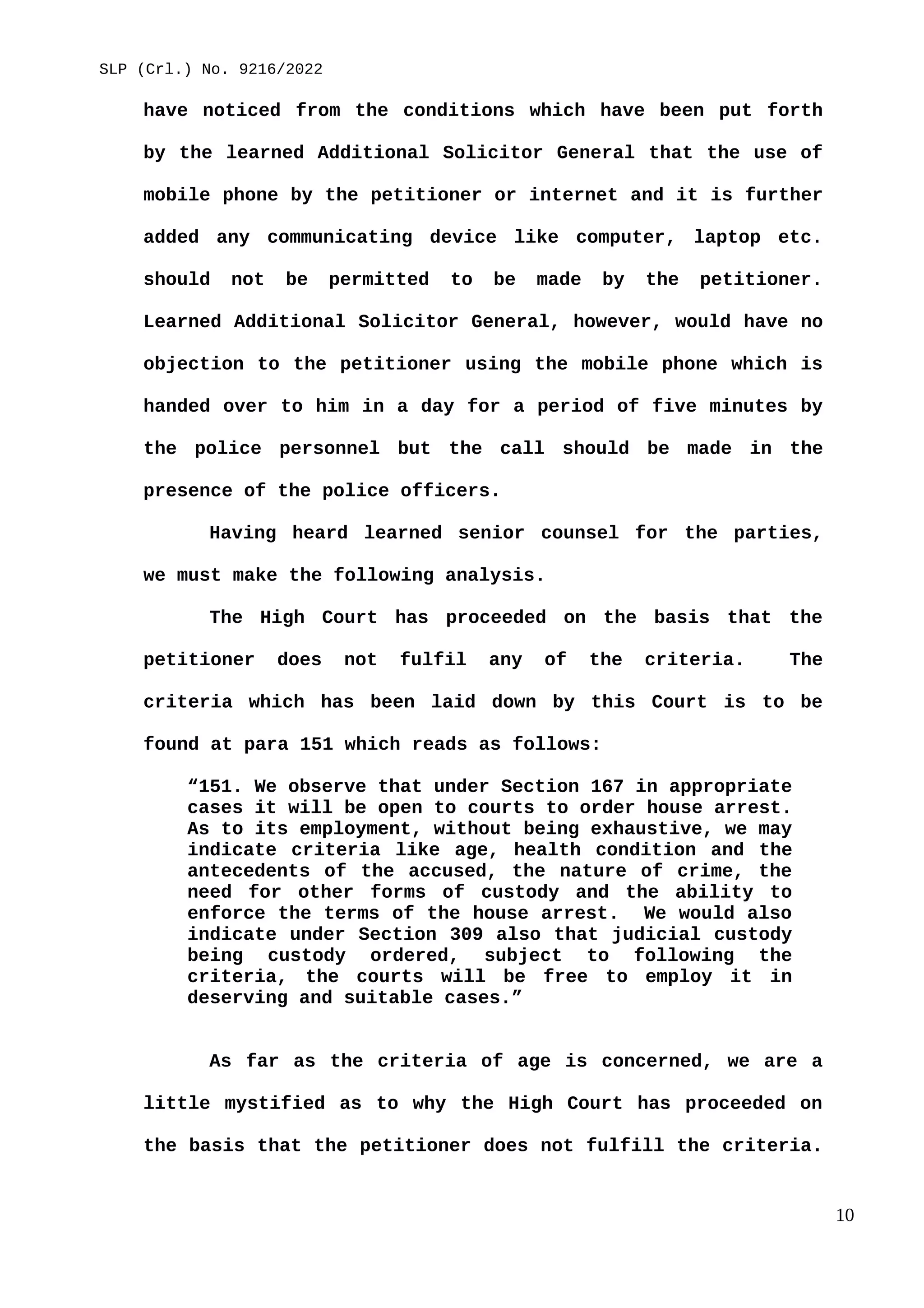 SLP (Crl.) No. 9216/2022
have noticed from the conditions which have been put forth
by the learned Additional Solicitor General that the use of
mobile phone by the petitioner or internet and it is further
added any communicating device like computer, laptop etc.
should not be permitted to be made by the petitioner.
Learned Additional Solicitor General, however, would have no
objection to the petitioner using the mobile phone which is
handed over to him in a day for a period of five minutes by
the police personnel but the call should be made in the
presence of the police officers.
Having heard learned senior counsel for the parties,
we must make the following analysis.
The High Court has proceeded on the basis that the
petitioner does not fulfil any of the criteria. The
criteria which has been laid down by this Court is to be
found at para 151 which reads as follows:
“151. We observe that under Section 167 in appropriate
cases it will be open to courts to order house arrest.
As to its employment, without being exhaustive, we may
indicate criteria like age, health condition and the
antecedents of the accused, the nature of crime, the
need for other forms of custody and the ability to
enforce the terms of the house arrest. We would also
indicate under Section 309 also that judicial custody
being custody ordered, subject to following the
criteria, the courts will be free to employ it in
deserving and suitable cases.”
As far as the criteria of age is concerned, we are a
little mystified as to why the High Court has proceeded on
the basis that the petitioner does not fulfill the criteria.
10
 