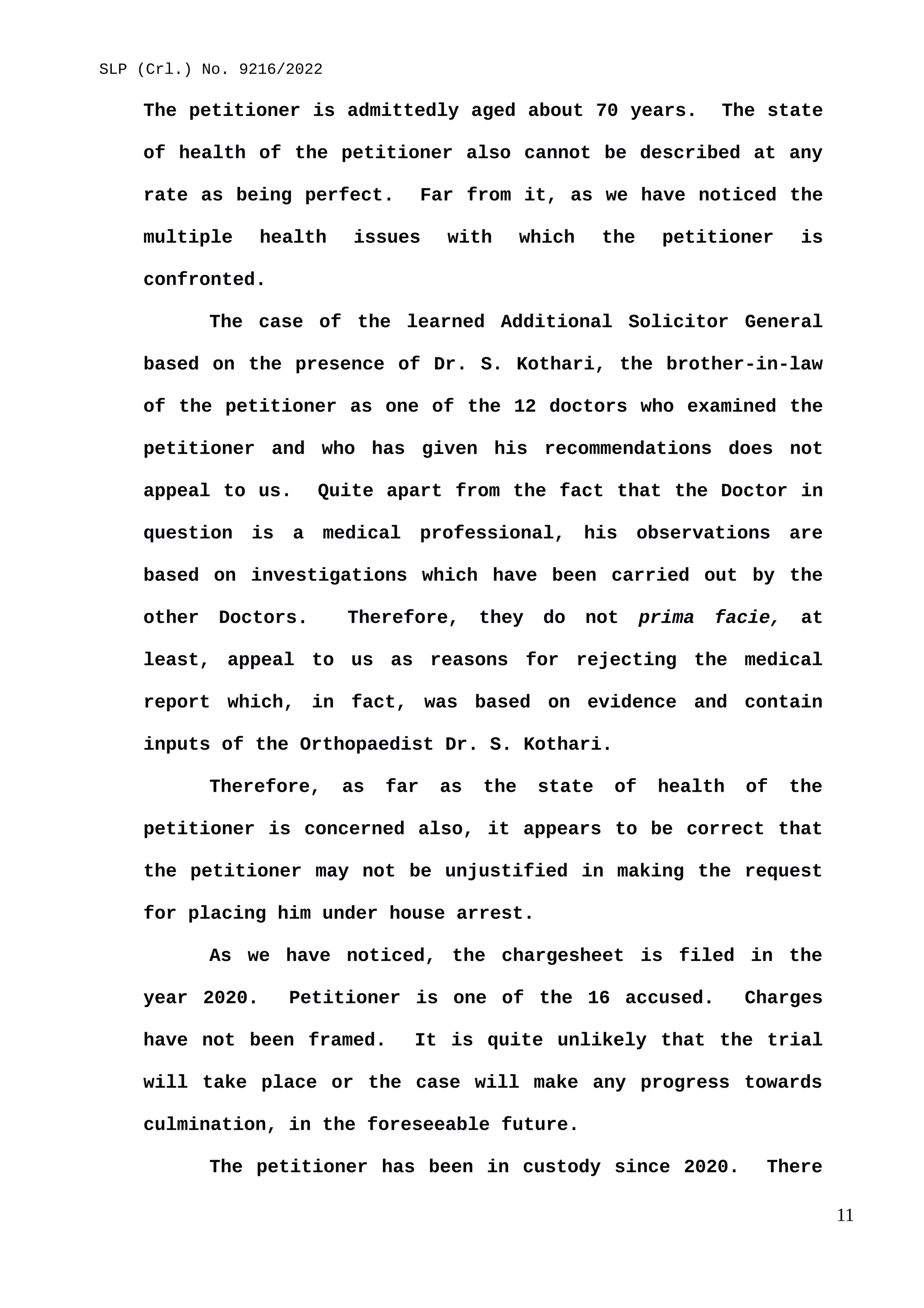 SLP (Crl.) No. 9216/2022
The petitioner is admittedly aged about 70 years. The state
of health of the petitioner also cannot be described at any
rate as being perfect. Far from it, as we have noticed the
multiple health issues with which the petitioner is
confronted.
The case of the learned Additional Solicitor General
based on the presence of Dr. S. Kothari, the brother-in-law
of the petitioner as one of the 12 doctors who examined the
petitioner and who has given his recommendations does not
appeal to us. Quite apart from the fact that the Doctor in
question is a medical professional, his observations are
based on investigations which have been carried out by the
other Doctors. Therefore, they do not prima facie, at
least, appeal to us as reasons for rejecting the medical
report which, in fact, was based on evidence and contain
inputs of the Orthopaedist Dr. S. Kothari.
Therefore, as far as the state of health of the
petitioner is concerned also, it appears to be correct that
the petitioner may not be unjustified in making the request
for placing him under house arrest.
As we have noticed, the chargesheet is filed in the
year 2020. Petitioner is one of the 16 accused. Charges
have not been framed. It is quite unlikely that the trial
will take place or the case will make any progress towards
culmination, in the foreseeable future.
The petitioner has been in custody since 2020. There
11
 