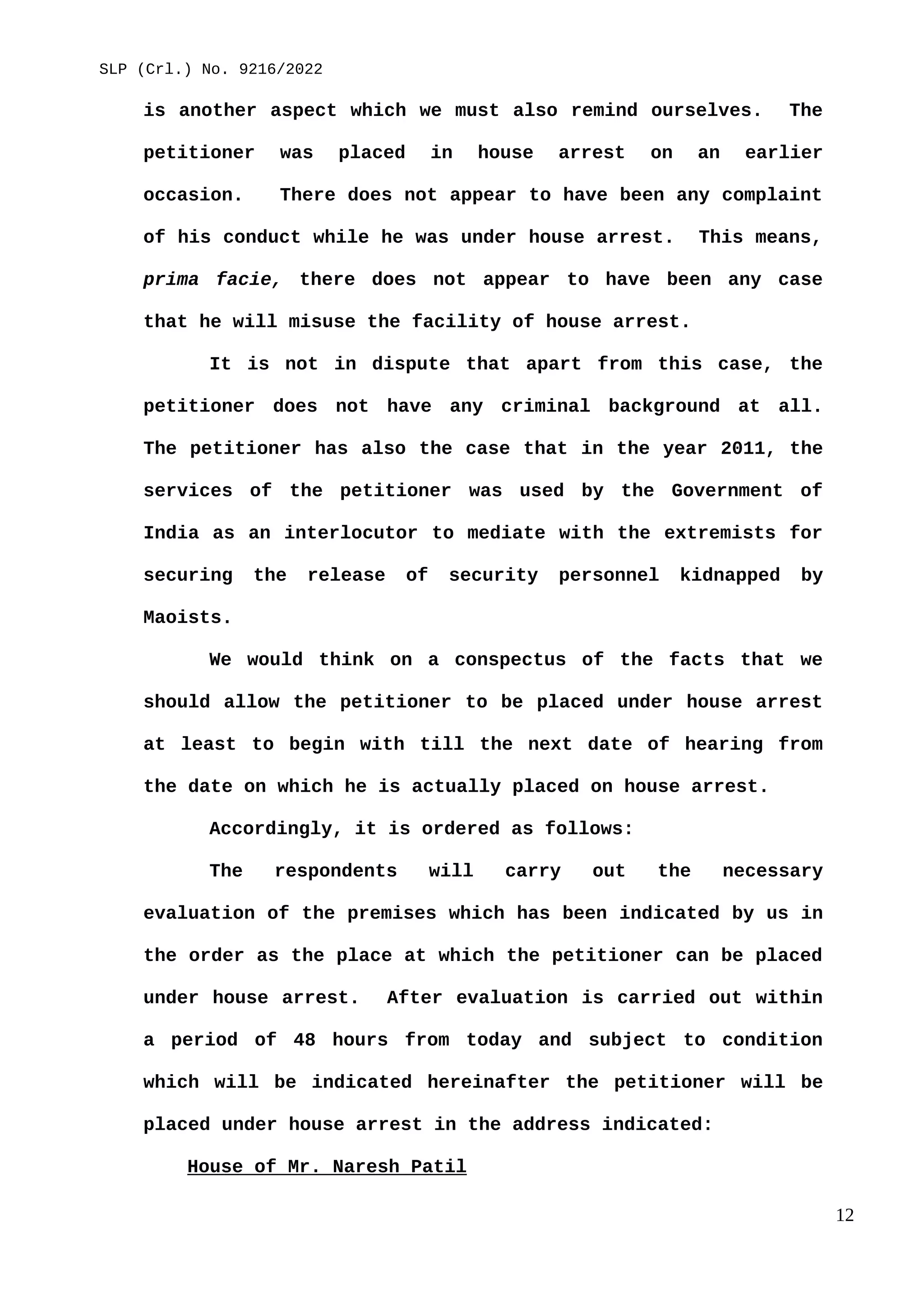 SLP (Crl.) No. 9216/2022
is another aspect which we must also remind ourselves. The
petitioner was placed in house arrest on an earlier
occasion. There does not appear to have been any complaint
of his conduct while he was under house arrest. This means,
prima facie, there does not appear to have been any case
that he will misuse the facility of house arrest.
It is not in dispute that apart from this case, the
petitioner does not have any criminal background at all.
The petitioner has also the case that in the year 2011, the
services of the petitioner was used by the Government of
India as an interlocutor to mediate with the extremists for
securing the release of security personnel kidnapped by
Maoists.
We would think on a conspectus of the facts that we
should allow the petitioner to be placed under house arrest
at least to begin with till the next date of hearing from
the date on which he is actually placed on house arrest.
Accordingly, it is ordered as follows:
The respondents will carry out the necessary
evaluation of the premises which has been indicated by us in
the order as the place at which the petitioner can be placed
under house arrest. After evaluation is carried out within
a period of 48 hours from today and subject to condition
which will be indicated hereinafter the petitioner will be
placed under house arrest in the address indicated:
House of Mr. Naresh Patil
12
 