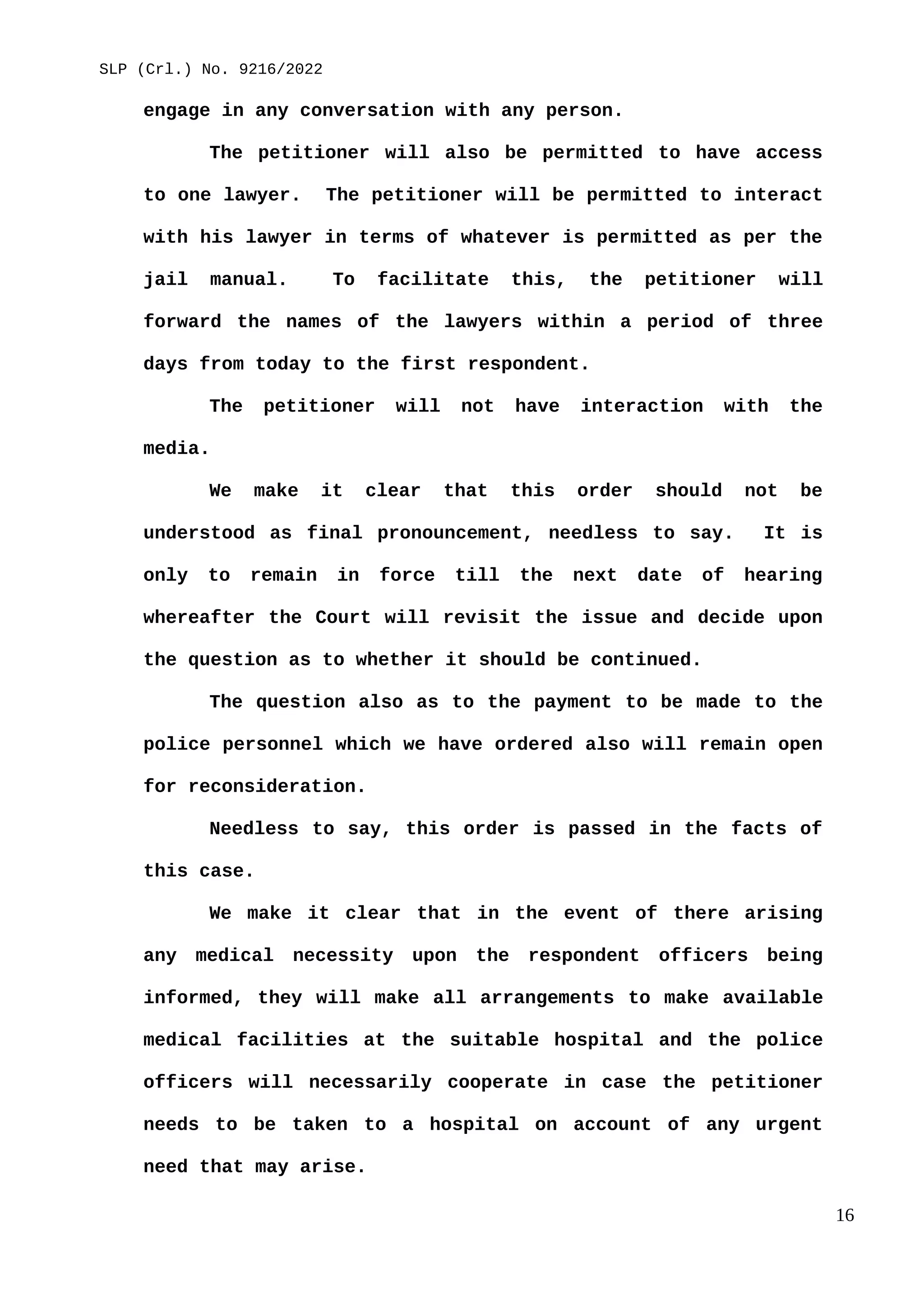SLP (Crl.) No. 9216/2022
engage in any conversation with any person.
The petitioner will also be permitted to have access
to one lawyer. The petitioner will be permitted to interact
with his lawyer in terms of whatever is permitted as per the
jail manual. To facilitate this, the petitioner will
forward the names of the lawyers within a period of three
days from today to the first respondent.
The petitioner will not have interaction with the
media.
We make it clear that this order should not be
understood as final pronouncement, needless to say. It is
only to remain in force till the next date of hearing
whereafter the Court will revisit the issue and decide upon
the question as to whether it should be continued.
The question also as to the payment to be made to the
police personnel which we have ordered also will remain open
for reconsideration.
Needless to say, this order is passed in the facts of
this case.
We make it clear that in the event of there arising
any medical necessity upon the respondent officers being
informed, they will make all arrangements to make available
medical facilities at the suitable hospital and the police
officers will necessarily cooperate in case the petitioner
needs to be taken to a hospital on account of any urgent
need that may arise.
16
 
