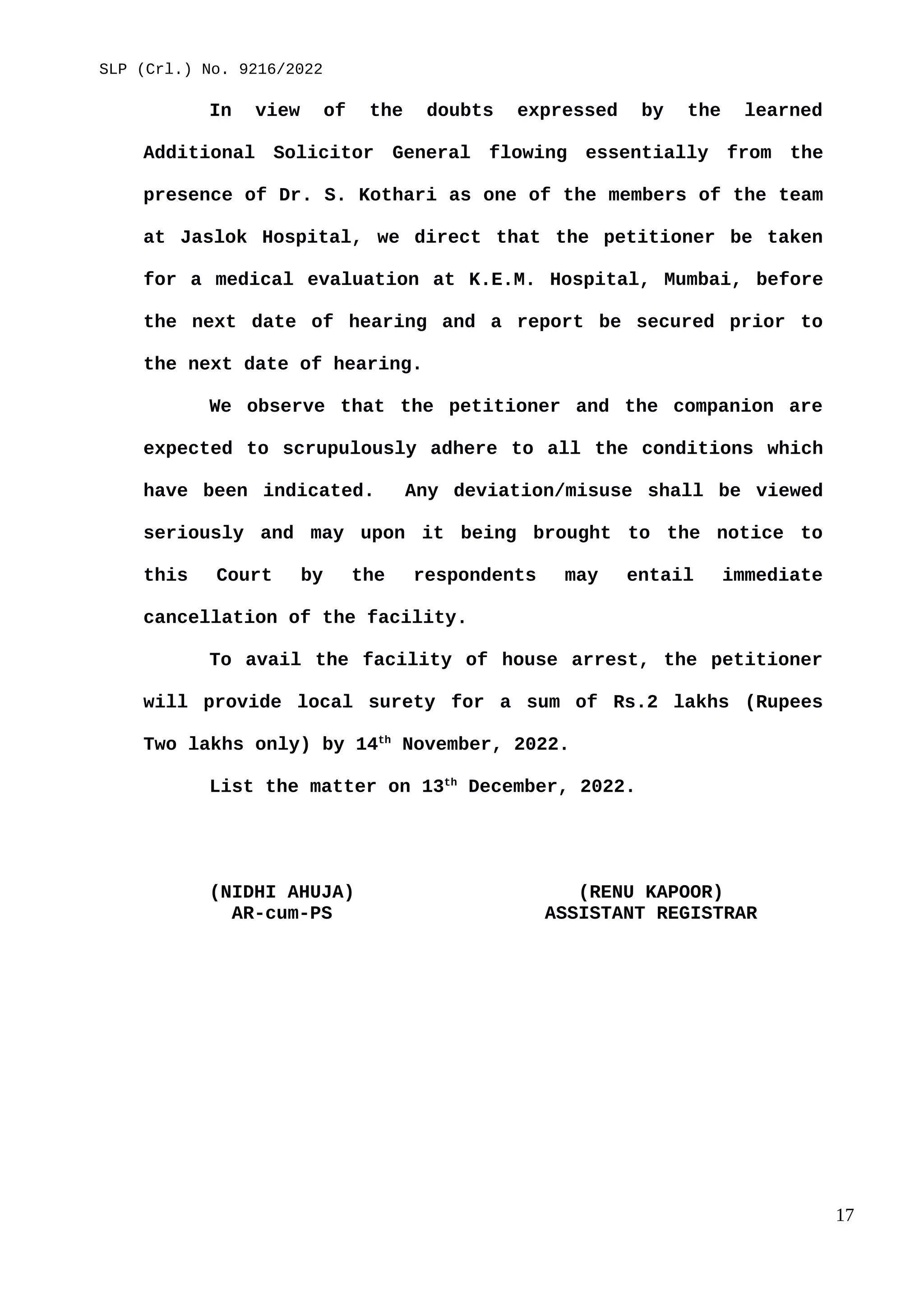 SLP (Crl.) No. 9216/2022
In view of the doubts expressed by the learned
Additional Solicitor General flowing essentially from the
presence of Dr. S. Kothari as one of the members of the team
at Jaslok Hospital, we direct that the petitioner be taken
for a medical evaluation at K.E.M. Hospital, Mumbai, before
the next date of hearing and a report be secured prior to
the next date of hearing.
We observe that the petitioner and the companion are
expected to scrupulously adhere to all the conditions which
have been indicated. Any deviation/misuse shall be viewed
seriously and may upon it being brought to the notice to
this Court by the respondents may entail immediate
cancellation of the facility.
To avail the facility of house arrest, the petitioner
will provide local surety for a sum of Rs.2 lakhs (Rupees
Two lakhs only) by 14th
November, 2022.
List the matter on 13th
December, 2022.
(NIDHI AHUJA) (RENU KAPOOR)
AR-cum-PS ASSISTANT REGISTRAR
17
 