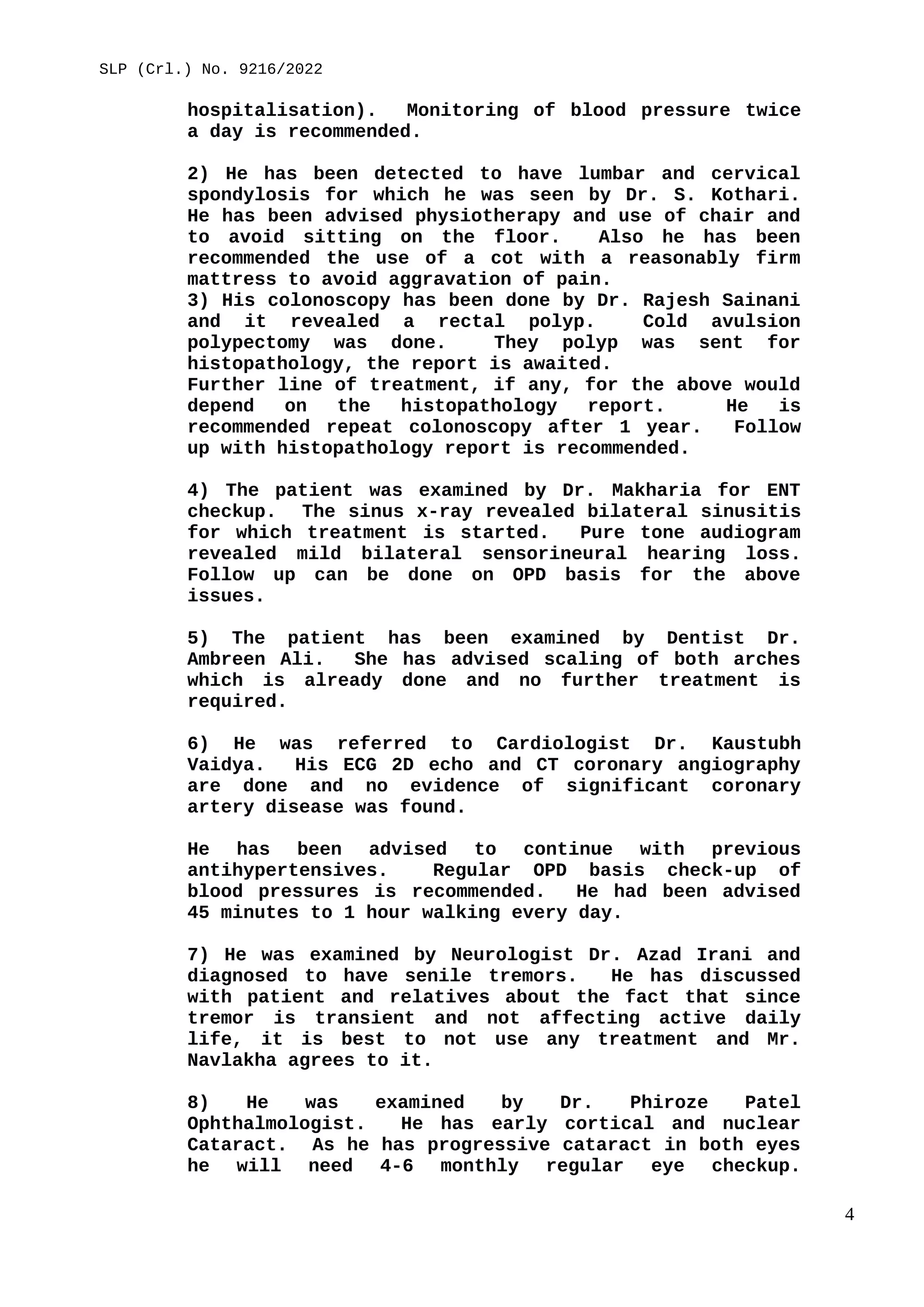 SLP (Crl.) No. 9216/2022
hospitalisation). Monitoring of blood pressure twice
a day is recommended.
2) He has been detected to have lumbar and cervical
spondylosis for which he was seen by Dr. S. Kothari.
He has been advised physiotherapy and use of chair and
to avoid sitting on the floor. Also he has been
recommended the use of a cot with a reasonably firm
mattress to avoid aggravation of pain.
3) His colonoscopy has been done by Dr. Rajesh Sainani
and it revealed a rectal polyp. Cold avulsion
polypectomy was done. They polyp was sent for
histopathology, the report is awaited.
Further line of treatment, if any, for the above would
depend on the histopathology report. He is
recommended repeat colonoscopy after 1 year. Follow
up with histopathology report is recommended.
4) The patient was examined by Dr. Makharia for ENT
checkup. The sinus x-ray revealed bilateral sinusitis
for which treatment is started. Pure tone audiogram
revealed mild bilateral sensorineural hearing loss.
Follow up can be done on OPD basis for the above
issues.
5) The patient has been examined by Dentist Dr.
Ambreen Ali. She has advised scaling of both arches
which is already done and no further treatment is
required.
6) He was referred to Cardiologist Dr. Kaustubh
Vaidya. His ECG 2D echo and CT coronary angiography
are done and no evidence of significant coronary
artery disease was found.
He has been advised to continue with previous
antihypertensives. Regular OPD basis check-up of
blood pressures is recommended. He had been advised
45 minutes to 1 hour walking every day.
7) He was examined by Neurologist Dr. Azad Irani and
diagnosed to have senile tremors. He has discussed
with patient and relatives about the fact that since
tremor is transient and not affecting active daily
life, it is best to not use any treatment and Mr.
Navlakha agrees to it.
8) He was examined by Dr. Phiroze Patel
Ophthalmologist. He has early cortical and nuclear
Cataract. As he has progressive cataract in both eyes
he will need 4-6 monthly regular eye checkup.
4
 