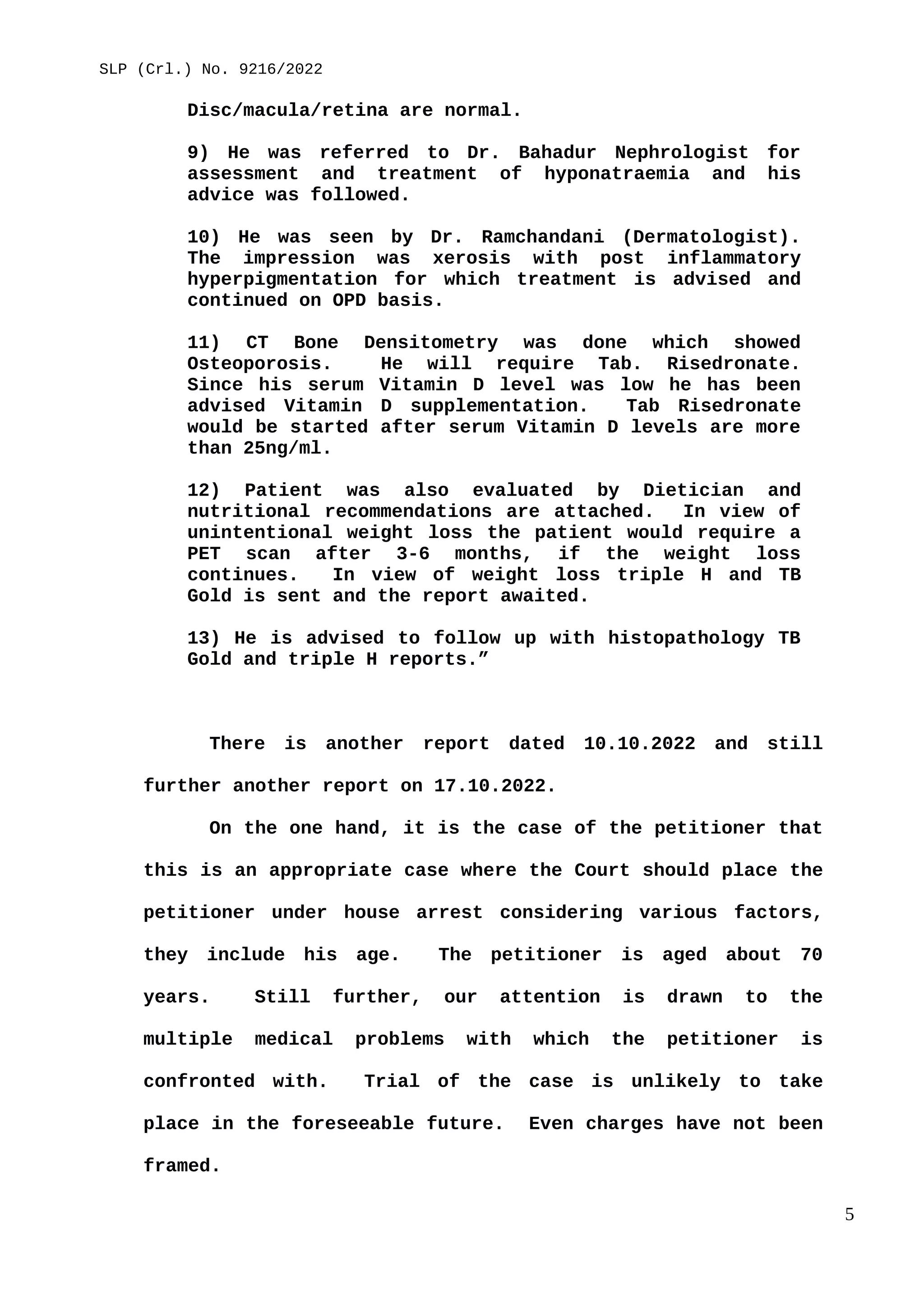SLP (Crl.) No. 9216/2022
Disc/macula/retina are normal.
9) He was referred to Dr. Bahadur Nephrologist for
assessment and treatment of hyponatraemia and his
advice was followed.
10) He was seen by Dr. Ramchandani (Dermatologist).
The impression was xerosis with post inflammatory
hyperpigmentation for which treatment is advised and
continued on OPD basis.
11) CT Bone Densitometry was done which showed
Osteoporosis. He will require Tab. Risedronate.
Since his serum Vitamin D level was low he has been
advised Vitamin D supplementation. Tab Risedronate
would be started after serum Vitamin D levels are more
than 25ng/ml.
12) Patient was also evaluated by Dietician and
nutritional recommendations are attached. In view of
unintentional weight loss the patient would require a
PET scan after 3-6 months, if the weight loss
continues. In view of weight loss triple H and TB
Gold is sent and the report awaited.
13) He is advised to follow up with histopathology TB
Gold and triple H reports.”
There is another report dated 10.10.2022 and still
further another report on 17.10.2022.
On the one hand, it is the case of the petitioner that
this is an appropriate case where the Court should place the
petitioner under house arrest considering various factors,
they include his age. The petitioner is aged about 70
years. Still further, our attention is drawn to the
multiple medical problems with which the petitioner is
confronted with. Trial of the case is unlikely to take
place in the foreseeable future. Even charges have not been
framed.
5
 