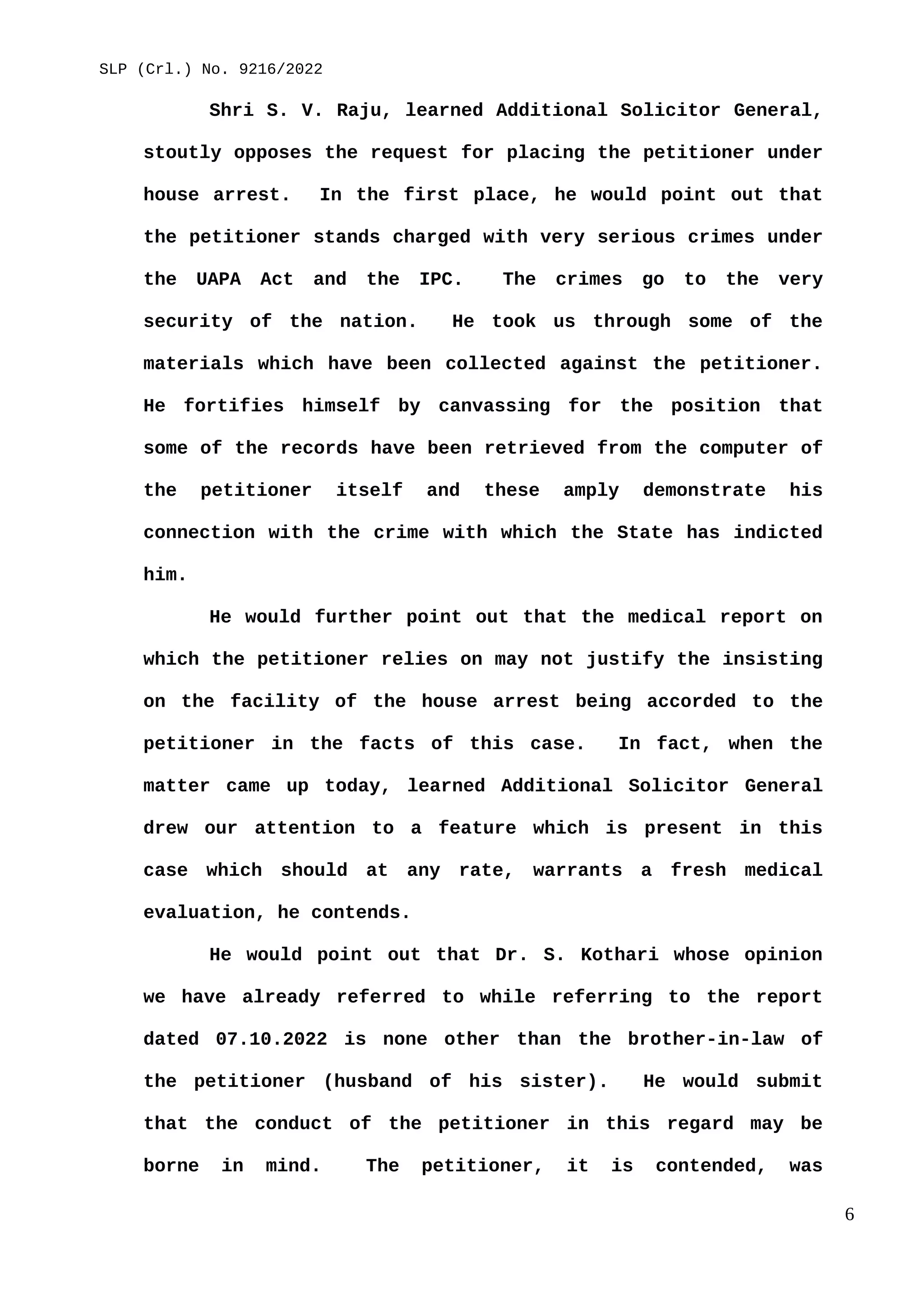 SLP (Crl.) No. 9216/2022
Shri S. V. Raju, learned Additional Solicitor General,
stoutly opposes the request for placing the petitioner under
house arrest. In the first place, he would point out that
the petitioner stands charged with very serious crimes under
the UAPA Act and the IPC. The crimes go to the very
security of the nation. He took us through some of the
materials which have been collected against the petitioner.
He fortifies himself by canvassing for the position that
some of the records have been retrieved from the computer of
the petitioner itself and these amply demonstrate his
connection with the crime with which the State has indicted
him.
He would further point out that the medical report on
which the petitioner relies on may not justify the insisting
on the facility of the house arrest being accorded to the
petitioner in the facts of this case. In fact, when the
matter came up today, learned Additional Solicitor General
drew our attention to a feature which is present in this
case which should at any rate, warrants a fresh medical
evaluation, he contends.
He would point out that Dr. S. Kothari whose opinion
we have already referred to while referring to the report
dated 07.10.2022 is none other than the brother-in-law of
the petitioner (husband of his sister). He would submit
that the conduct of the petitioner in this regard may be
borne in mind. The petitioner, it is contended, was
6
 