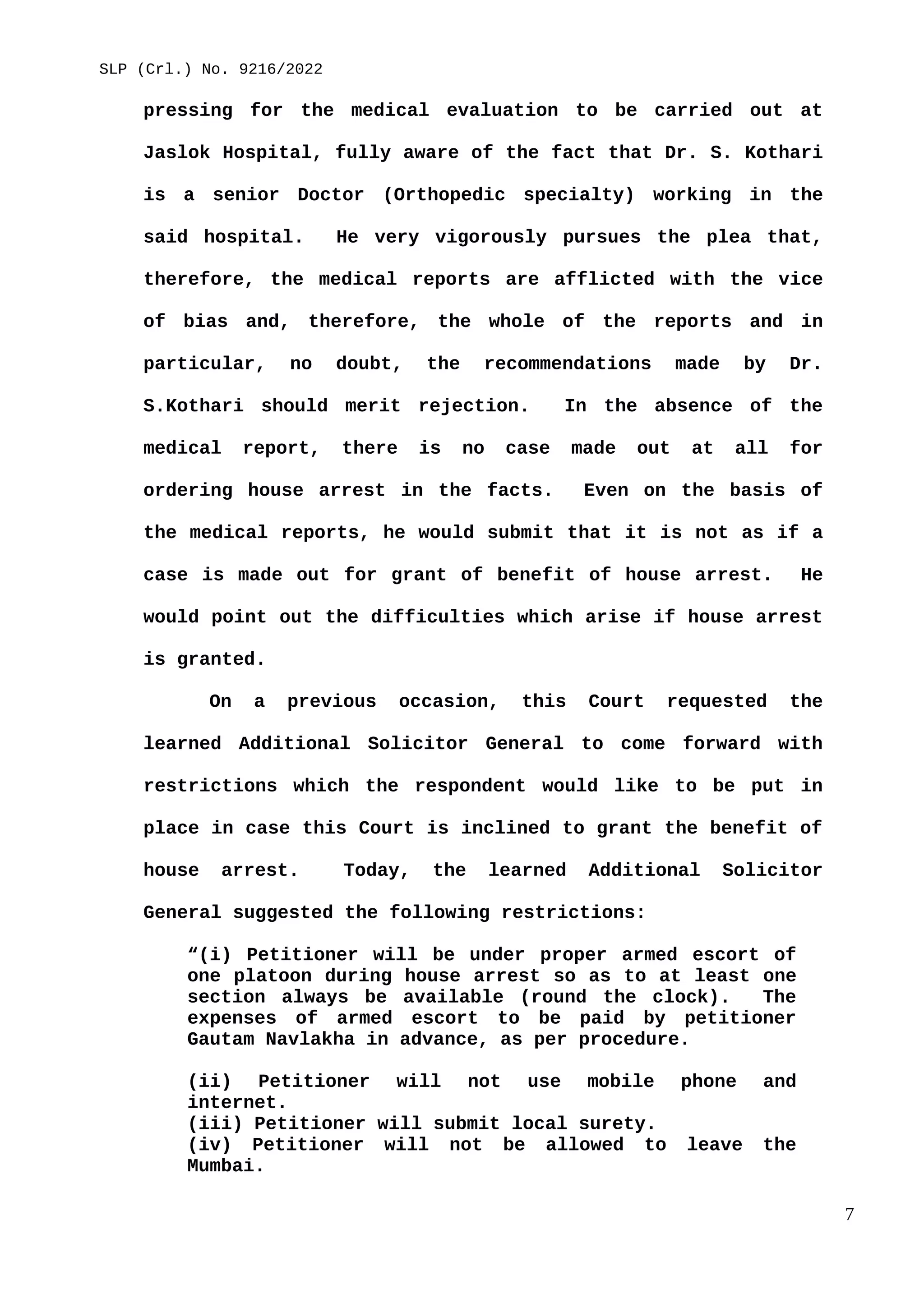 SLP (Crl.) No. 9216/2022
pressing for the medical evaluation to be carried out at
Jaslok Hospital, fully aware of the fact that Dr. S. Kothari
is a senior Doctor (Orthopedic specialty) working in the
said hospital. He very vigorously pursues the plea that,
therefore, the medical reports are afflicted with the vice
of bias and, therefore, the whole of the reports and in
particular, no doubt, the recommendations made by Dr.
S.Kothari should merit rejection. In the absence of the
medical report, there is no case made out at all for
ordering house arrest in the facts. Even on the basis of
the medical reports, he would submit that it is not as if a
case is made out for grant of benefit of house arrest. He
would point out the difficulties which arise if house arrest
is granted.
On a previous occasion, this Court requested the
learned Additional Solicitor General to come forward with
restrictions which the respondent would like to be put in
place in case this Court is inclined to grant the benefit of
house arrest. Today, the learned Additional Solicitor
General suggested the following restrictions:
“(i) Petitioner will be under proper armed escort of
one platoon during house arrest so as to at least one
section always be available (round the clock). The
expenses of armed escort to be paid by petitioner
Gautam Navlakha in advance, as per procedure.
(ii) Petitioner will not use mobile phone and
internet.
(iii) Petitioner will submit local surety.
(iv) Petitioner will not be allowed to leave the
Mumbai.
7
 