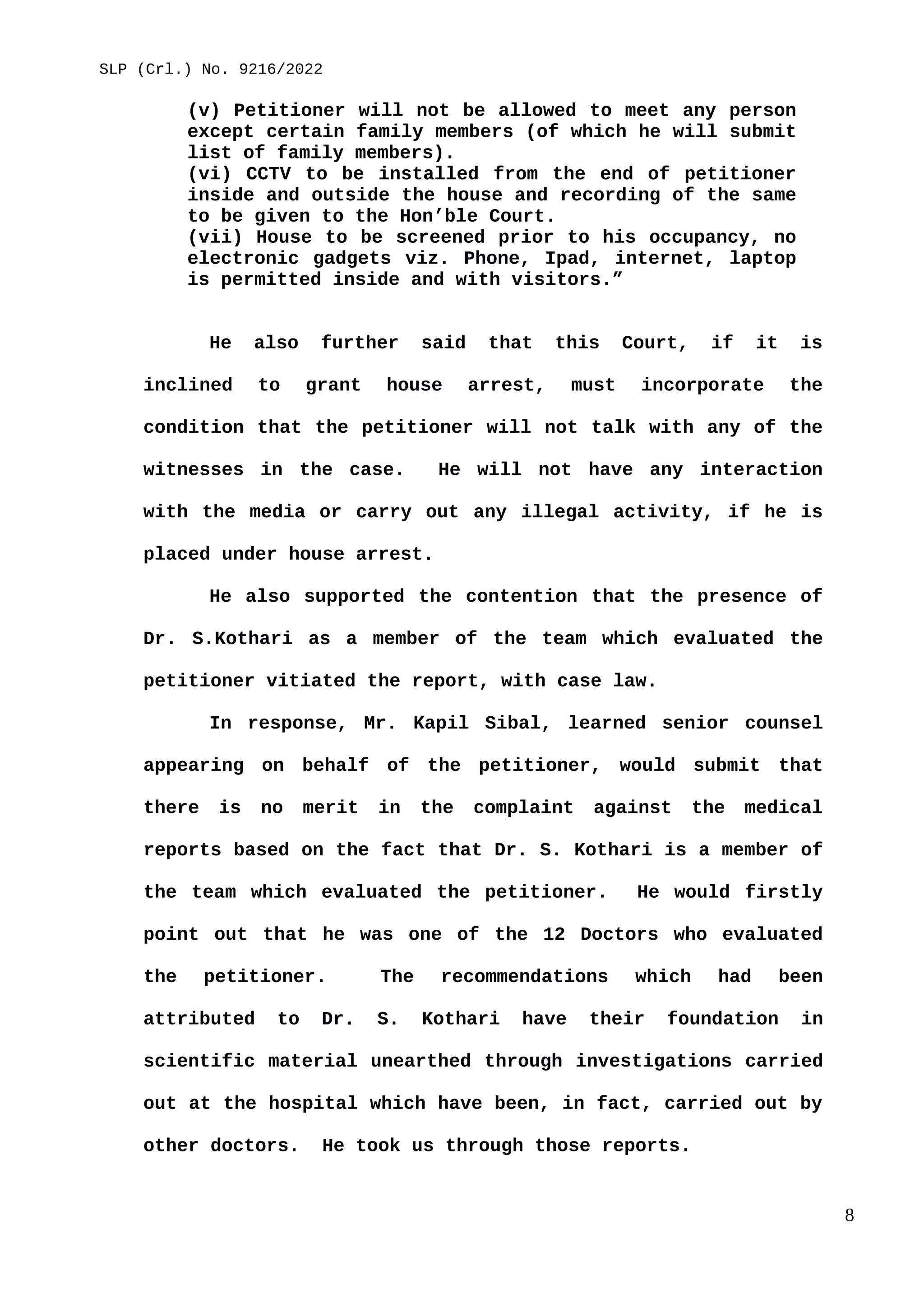 SLP (Crl.) No. 9216/2022
(v) Petitioner will not be allowed to meet any person
except certain family members (of which he will submit
list of family members).
(vi) CCTV to be installed from the end of petitioner
inside and outside the house and recording of the same
to be given to the Hon’ble Court.
(vii) House to be screened prior to his occupancy, no
electronic gadgets viz. Phone, Ipad, internet, laptop
is permitted inside and with visitors.”
He also further said that this Court, if it is
inclined to grant house arrest, must incorporate the
condition that the petitioner will not talk with any of the
witnesses in the case. He will not have any interaction
with the media or carry out any illegal activity, if he is
placed under house arrest.
He also supported the contention that the presence of
Dr. S.Kothari as a member of the team which evaluated the
petitioner vitiated the report, with case law.
In response, Mr. Kapil Sibal, learned senior counsel
appearing on behalf of the petitioner, would submit that
there is no merit in the complaint against the medical
reports based on the fact that Dr. S. Kothari is a member of
the team which evaluated the petitioner. He would firstly
point out that he was one of the 12 Doctors who evaluated
the petitioner. The recommendations which had been
attributed to Dr. S. Kothari have their foundation in
scientific material unearthed through investigations carried
out at the hospital which have been, in fact, carried out by
other doctors. He took us through those reports.
8
 