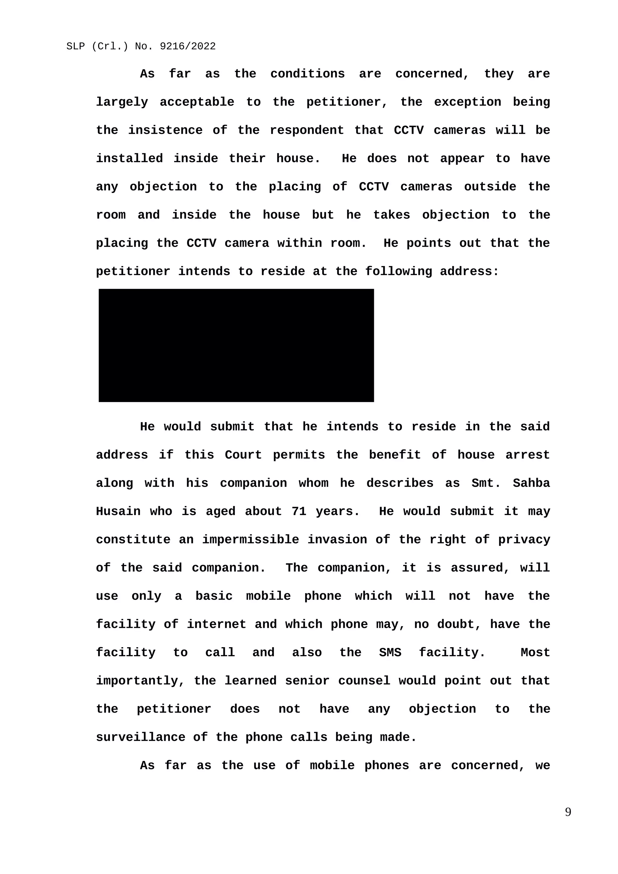SLP (Crl.) No. 9216/2022
As far as the conditions are concerned, they are
largely acceptable to the petitioner, the exception being
the insistence of the respondent that CCTV cameras will be
installed inside their house. He does not appear to have
any objection to the placing of CCTV cameras outside the
room and inside the house but he takes objection to the
placing the CCTV camera within room. He points out that the
petitioner intends to reside at the following address:
House of Mr. Naresh Patil
BT Ranadive Smruti Bhawan
Agroli, Near Konkan Bhawan
Behind Belapur Railway Station
Belapur
New Mumbai – 400 614
He would submit that he intends to reside in the said
address if this Court permits the benefit of house arrest
along with his companion whom he describes as Smt. Sahba
Husain who is aged about 71 years. He would submit it may
constitute an impermissible invasion of the right of privacy
of the said companion. The companion, it is assured, will
use only a basic mobile phone which will not have the
facility of internet and which phone may, no doubt, have the
facility to call and also the SMS facility. Most
importantly, the learned senior counsel would point out that
the petitioner does not have any objection to the
surveillance of the phone calls being made.
As far as the use of mobile phones are concerned, we
9
 