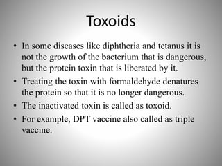 Toxoids
• In some diseases like diphtheria and tetanus it is
not the growth of the bacterium that is dangerous,
but the protein toxin that is liberated by it.
• Treating the toxin with formaldehyde denatures
the protein so that it is no longer dangerous.
• The inactivated toxin is called as toxoid.
• For example, DPT vaccine also called as triple
vaccine.
 