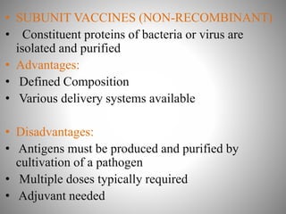 • SUBUNIT VACCINES (NON-RECOMBINANT)
• Constituent proteins of bacteria or virus are
isolated and purified
• Advantages:
• Defined Composition
• Various delivery systems available
• Disadvantages:
• Antigens must be produced and purified by
cultivation of a pathogen
• Multiple doses typically required
• Adjuvant needed
 