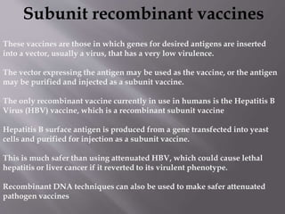 Subunit recombinant vaccines
These vaccines are those in which genes for desired antigens are inserted
into a vector, usually a virus, that has a very low virulence.
The vector expressing the antigen may be used as the vaccine, or the antigen
may be purified and injected as a subunit vaccine.
The only recombinant vaccine currently in use in humans is the Hepatitis B
Virus (HBV) vaccine, which is a recombinant subunit vaccine
Hepatitis B surface antigen is produced from a gene transfected into yeast
cells and purified for injection as a subunit vaccine.
This is much safer than using attenuated HBV, which could cause lethal
hepatitis or liver cancer if it reverted to its virulent phenotype.
Recombinant DNA techniques can also be used to make safer attenuated
pathogen vaccines
 