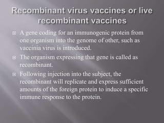  A gene coding for an immunogenic protein from
one organism into the genome of other, such as
vaccinia virus is introduced.
 The organism expressing that gene is called as
recombinant.
 Following injection into the subject, the
recombinant will replicate and express sufficient
amounts of the foreign protein to induce a specific
immune response to the protein.
 