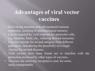 Advantages of viral vector
vaccines
• Elicit strong humoral and cell-mediated immune
responses, resulting in immunological memory.
• Can be targeted by viral tropisms for particular cells,
e.g. intestine, brain, etc., inducing desired immunity.
• Can also encode for several antigens from different
pathogens, introducing the possibility of a single
vaccine for several diseases.
• Viral vectors have been found not to interfere with the
protection produced by other types of vaccines..
• Vaccines are relatively inexpensive and, for some,
easily transportable.
 