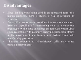 Disadvantages
• Since the live virus being used is an attenuated form of a
human pathogen, there is always a risk of reversion to
virulence.
• Some of the vectors under consideration, such as adenovirus,
have the capability of transforming cells to a cancerous
phenotype. While these oncogenes are removed, vector virus
could recombine with naturally occurring, pathogenic strains
in the environment and form a new hybrid virus with
transforming properties.
• Immune response to virus-infected cells may cause
pathological problems.
 