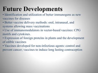 Future Developments
• Identification and utilization of better immunogens as new
vaccines for diseases
• Better vaccine delivery methods: oral, intranasal, and
systems allowing mass vaccinations
• Use of immunomodulators in vector-based vaccines: CPG
motifs and cytokines.
• Expression of foreign proteins in plants and the development
of edible vaccines
• Vaccines developed for non-infectious agents: control and
prevent cancer; vaccines to induce long lasting contraception
 