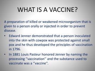 WHAT IS A VACCINE?
A preparation of killed or weakened microorganism that is
given to a person orally or injected in order to prevent
disease.
• Edward Jenner demonstrated that a person inoculated
into the skin with cowpox was protected against small
pox and he thus developed the principles of vaccination
in 1796.
• In 1881 Louis Pasteur honored Jenner by naming the
processing ‘’vaccination’’ and the substance used to
vaccinate was a ‘’vaccine’’.
 