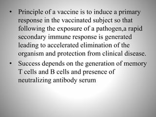 • Principle of a vaccine is to induce a primary
response in the vaccinated subject so that
following the exposure of a pathogen,a rapid
secondary immune response is generated
leading to accelerated elimination of the
organism and protection from clinical disease.
• Success depends on the generation of memory
T cells and B cells and presence of
neutralizing antibody serum.
 
