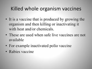 Killed whole organism vaccines
• It is a vaccine that is produced by growing the
organism and then killing or inactivating it
with heat and/or chemicals.
• These are used when safe live vaccines are not
available
• For example inactivated polio vaccine
• Rabies vaccine
 