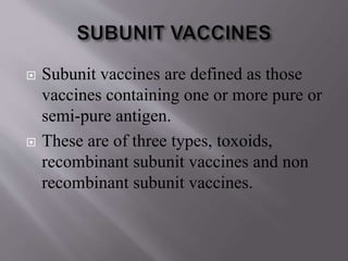  Subunit vaccines are defined as those
vaccines containing one or more pure or
semi-pure antigen.
 These are of three types, toxoids,
recombinant subunit vaccines and non
recombinant subunit vaccines.
 