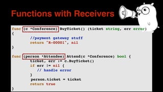 func (c *Conference) BuyTicket() (ticket string, err error)
{
//payment gateway stuff
return "R-00001", nil
}
func (person *Attendee) Attend(c *Conference) bool {
ticket, err := c.BuyTicket()
if err != nil {
// handle error
}
person.ticket = ticket
return true
}
Functions with Receivers
 