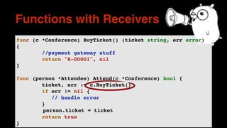 func (c *Conference) BuyTicket() (ticket string, err error)
{
//payment gateway stuff
return "R-00001", nil
}
func (person *Attendee) Attend(c *Conference) bool {
ticket, err := c.BuyTicket()
if err != nil {
// handle error
}
person.ticket = ticket
return true
}
Functions with Receivers
 